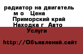 радиатор на двигатель 4м4о › Цена ­ 2 500 - Приморский край, Находка г. Авто » Услуги   